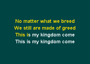 No matter what we breed
We still are made of greed

This is my kingdom come
This is my kingdom come