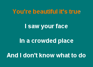 You're beautiful it's true

I saw your face

In a crowded place

And I don't know what to do
