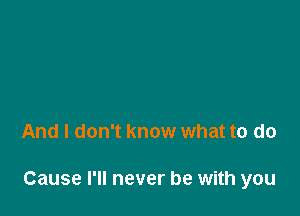 And I don't know what to do

Cause I'll never be with you