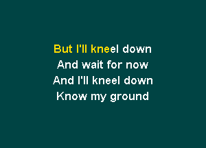 But I'll kneel down
And wait for now

And I'll kneel down
Know my ground