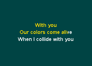 With you
Our colors come alive

When I collide with you
