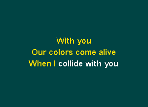 With you
Our colors come alive

When I collide with you