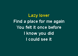 Lazy lover
Find a place for me again
You felt it once before

I know you did
I could see it