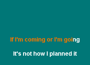 If I'm coming or I'm going

It's not how I planned it