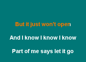 But itjust won't open

And I know I know I know

Part of me says let it go