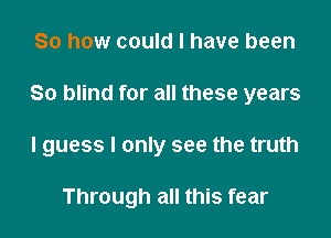 So how could I have been

80 blind for all these years

lguess I only see the