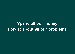 Spend all our money

Forget about all our problems