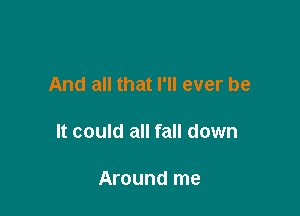 And all that I'll ever be

It could all fall down

Around me