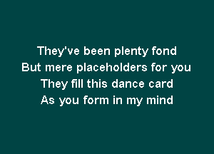 They've been plenty fond
But mere placeholders for you

They fill this dance card
As you form in my mind