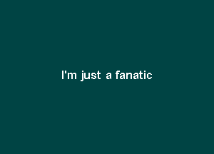 I'm just a fanatic