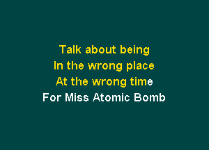 Talk about being
In the wrong place

At the wrong time
For Miss Atomic Bomb