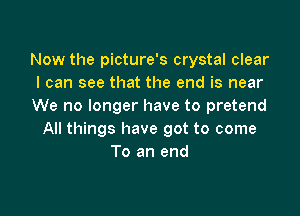 Now the picture's crystal clear
I can see that the end is near
We no longer have to pretend

All things have got to come
To an end