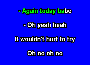 - Again today babe

- Oh yeah heah

It wouldn't hurt to try

Oh no oh no