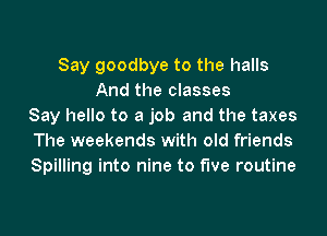 Say goodbye to the halls
And the classes
Say hello to a job and the taxes
The weekends with old friends
Spilling into nine to five routine