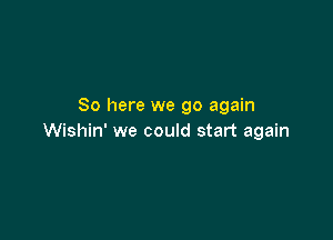 So here we go again

Wishin' we could start again