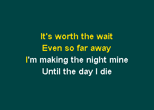 It's worth the wait
Even so far away

I'm making the night mine
Until the day I die