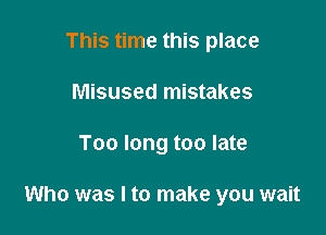 This time this place
Misused mistakes

Too long too late

Who was I to make you wait