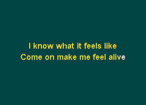 I know what it feels like

Come on make me feel alive