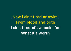 Now I ain't tired or swim'
From blood and birth

I ain't tired of swimmin' for
What it's worth