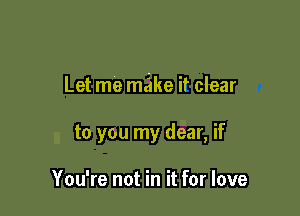 Let me make it clear

to you my dear, if

You're not in it for love