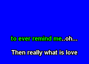 to ever remind me..oh...

Then really what is love