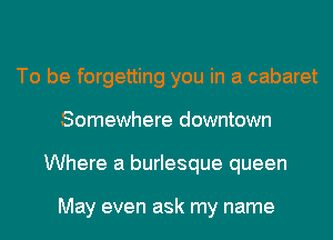 To be forgetting you in a cabaret
Somewhere downtown
Where a burlesque queen

May even ask my name