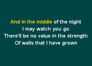 And in the middle of the night
I may watch you go

There'll be no value in the strength
Of walls that l have grown