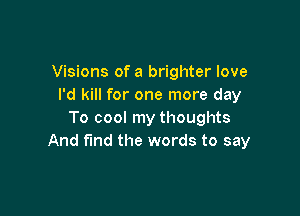 Visions of a brighter love
I'd kill for one more day

To cool my thoughts
And fmd the words to say