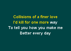 Collisions of a finer love
I'd kill for one more way

To tell you how you make me
Better every day