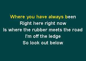 Where you have always been
Right here right now
Is where the rubber meets the road

I'm off the ledge
So look out below