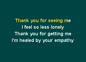 Thank you for seeing me
lfeel so less lonely

Thank you for getting me
I'm healed by your empathy