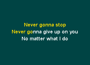 Never gonna stop
Never gonna give up on you

No matter what I do