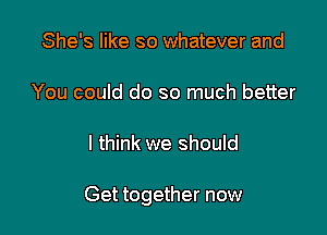 She's like so whatever and

You could do so much better

I think we should

Get together now