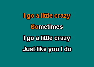 I go a little crazy

Sometimes

I go a little crazy

Just like you I do