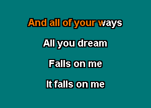 And all of your ways

All you dream
Falls on me

It falls on me