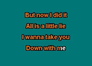 But now I did it
All is a little lie

I wanna take you

Down with me