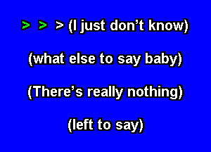 ta p (I just dth know)

(what else to say baby)

(There s really nothing)

(left to say)