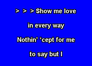 t) i? Show me love

in every way

Nothiw kept for me

to say but I