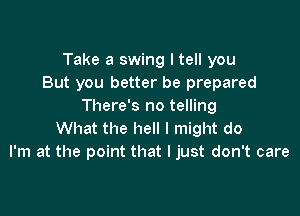 Take a swing I tell you
But you better be prepared
There's no telling

What the hell I might do
I'm at the point that I just don't care