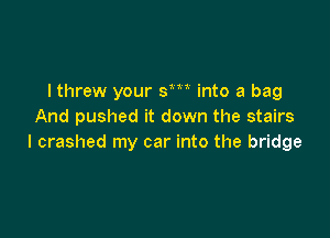 I threw your sm into a bag
And pushed it down the stairs

I crashed my car into the bridge