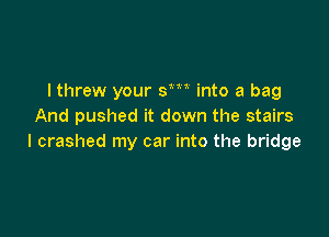 I threw your sm into a bag
And pushed it down the stairs

I crashed my car into the bridge