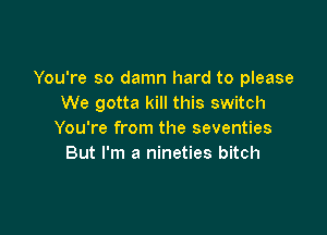 You're so damn hard to please
We gotta kill this switch

You're from the seventies
But I'm a nineties bitch