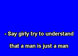 - Say girly try to understand

that a man is just a man