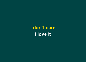 I don't care

I love it