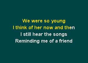 We were so young
I think of her now and then

I still hear the songs
Reminding me of a friend
