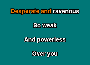 Desperate and ravenous

So weak

And powerless

Over you