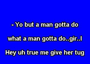 - Yo but a man gotta do

what a man gotta do..gir..l

Hey uh true me give her tug