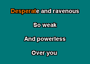 Desperate and ravenous

So weak

And powerless

Over you