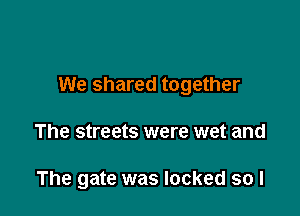 We shared together

The streets were wet and

The gate was locked so I