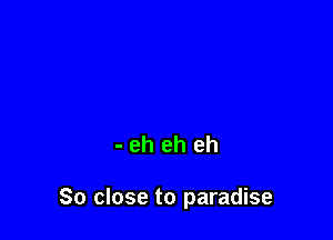 - eh eh eh

So close to paradise